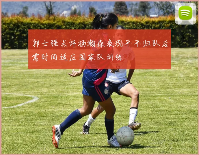 郭士强点评杨瀚森表现平平归队后需时间适应国家队训练