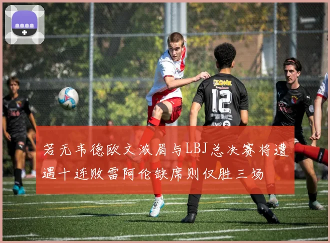 若无韦德欧文浓眉与LBJ总决赛将遭遇十连败雷阿伦缺席则仅胜三场