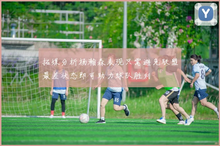 拓媒分析杨瀚森表现只需避免联盟最差状态即可助力球队胜利