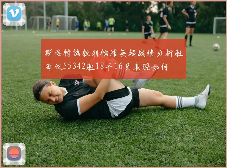 斯洛特执教利物浦英超战绩分析胜率仅55342胜18平16负表现如何