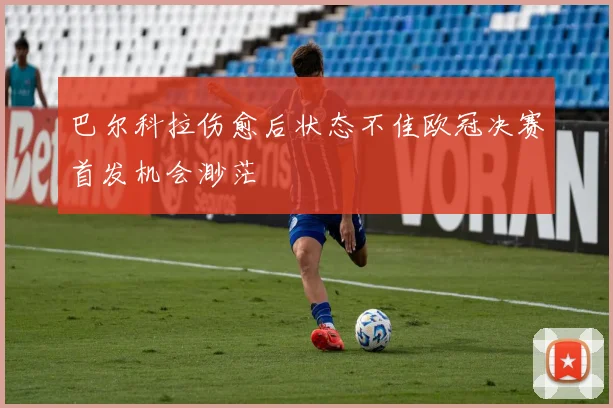 巴尔科拉伤愈后状态不佳欧冠决赛首发机会渺茫