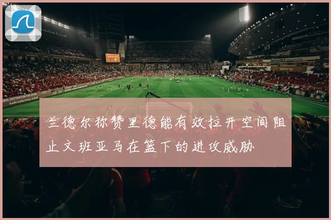 兰德尔称赞里德能有效拉开空间阻止文班亚马在篮下的进攻威胁