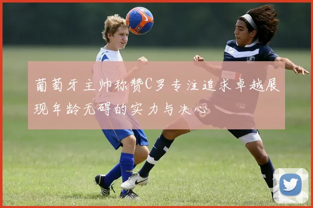 葡萄牙主帅称赞C罗专注追求卓越展现年龄无碍的实力与决心