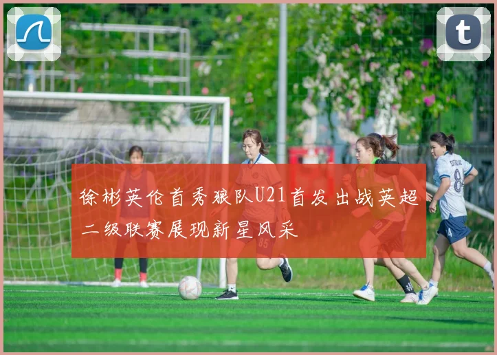 徐彬英伦首秀狼队U21首发出战英超二级联赛展现新星风采
