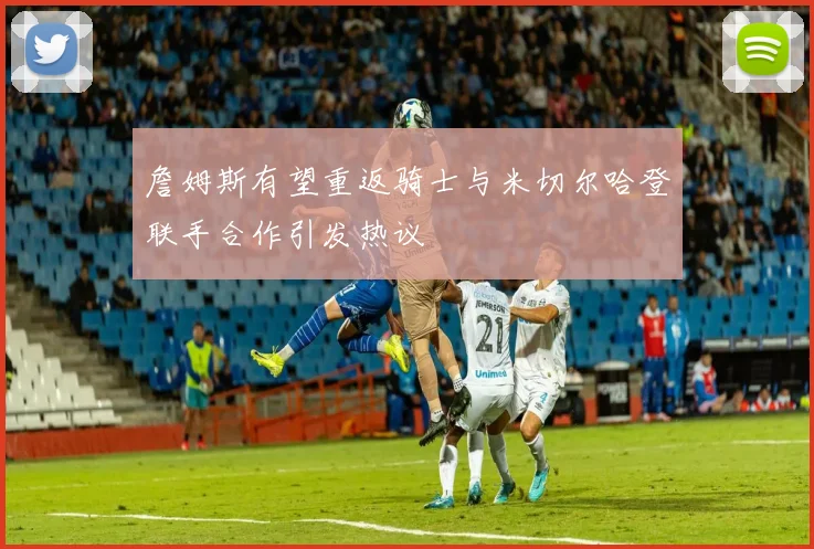 詹姆斯有望重返骑士与米切尔哈登联手合作引发热议