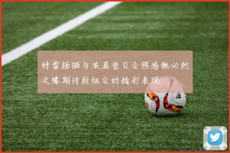 特雷杨晒与浓眉昔日合照感慨必然之缘期待新组合的精彩表现