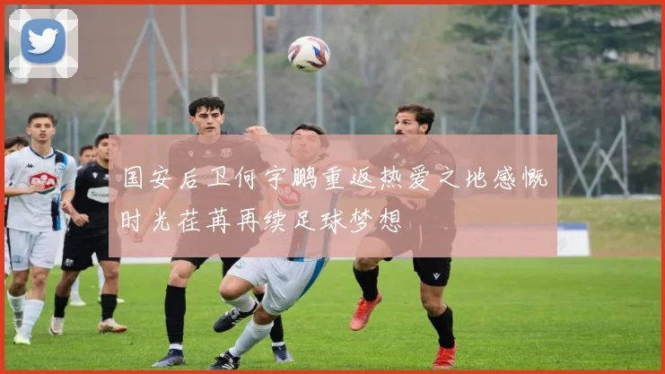 国安后卫何宇鹏重返热爱之地感慨时光荏苒再续足球梦想