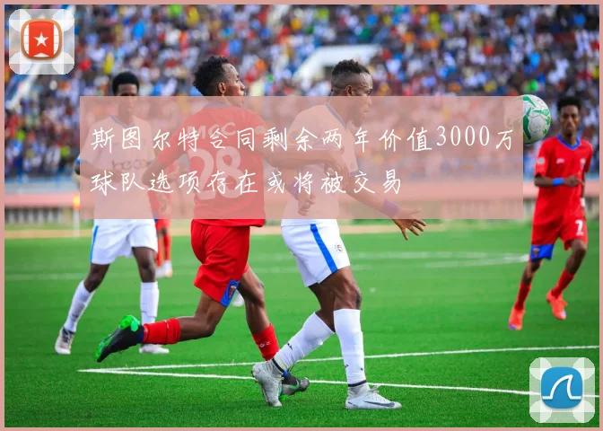 斯图尔特合同剩余两年价值3000万球队选项存在或将被交易