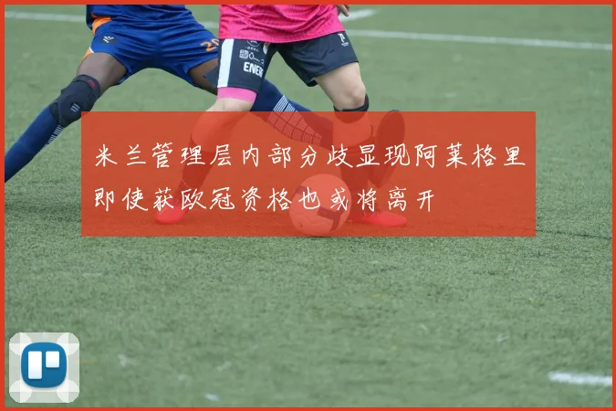 米兰管理层内部分歧显现阿莱格里即使获欧冠资格也或将离开