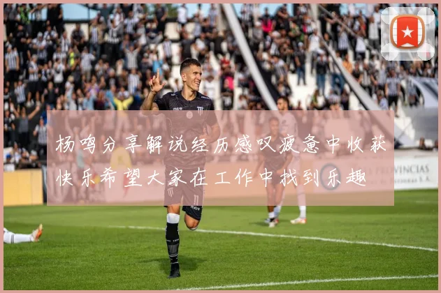 杨鸣分享解说经历感叹疲惫中收获快乐希望大家在工作中找到乐趣