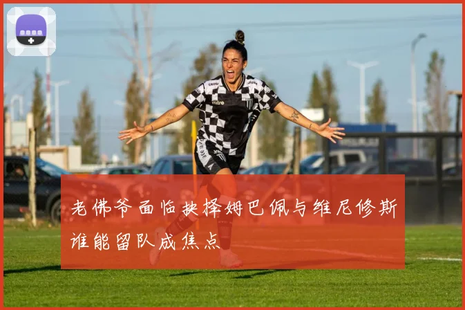 老佛爷面临抉择姆巴佩与维尼修斯谁能留队成焦点