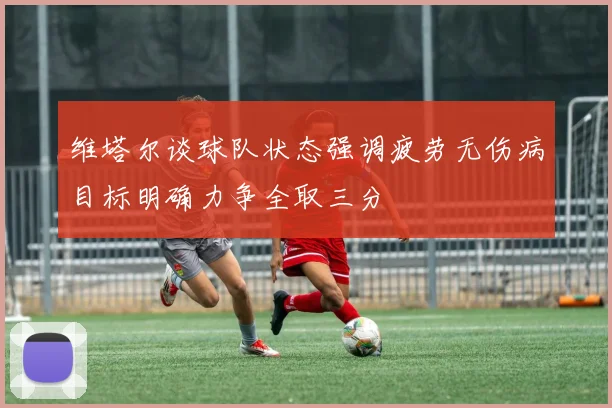 维塔尔谈球队状态强调疲劳无伤病目标明确力争全取三分
