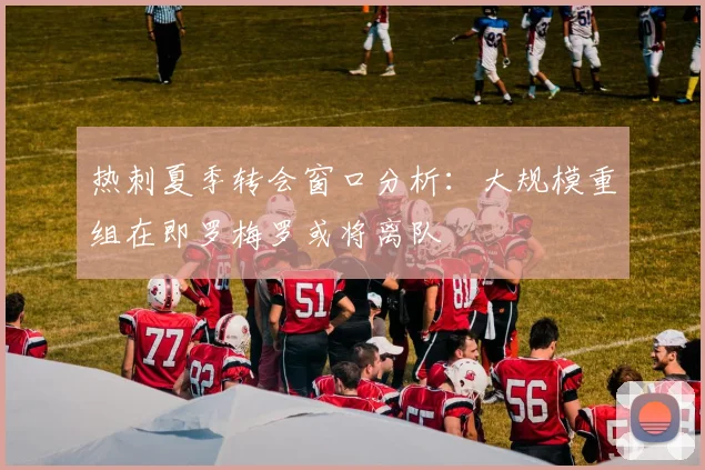 热刺夏季转会窗口分析：大规模重组在即罗梅罗或将离队