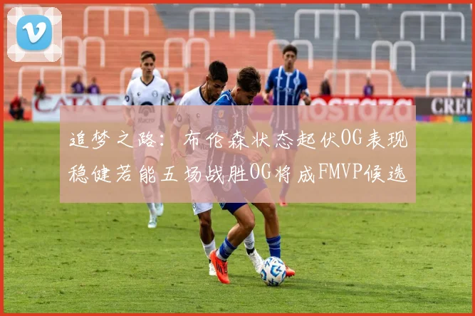 追梦之路：布伦森状态起伏OG表现稳健若能五场战胜OG将成FMVP候选