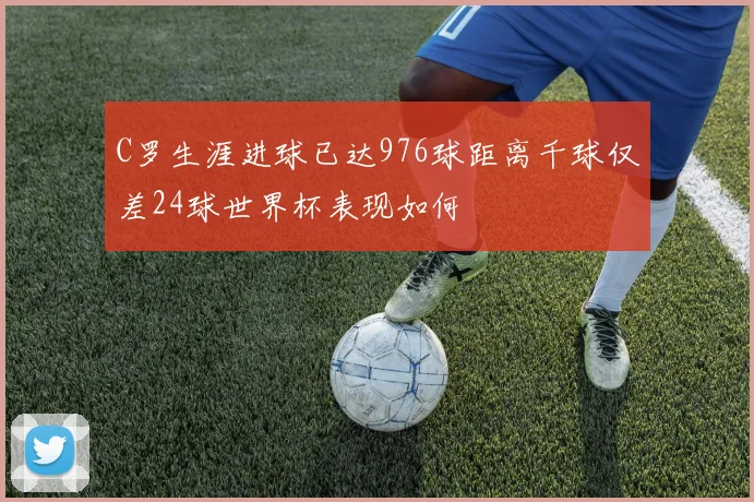 C罗生涯进球已达976球距离千球仅差24球世界杯表现如何