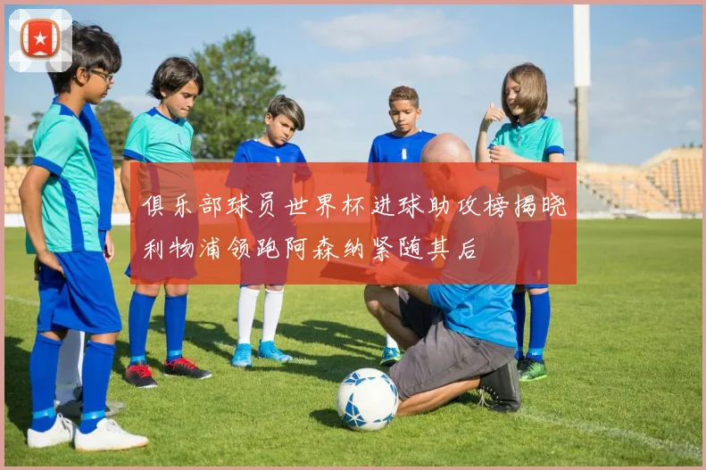 俱乐部球员世界杯进球助攻榜揭晓利物浦领跑阿森纳紧随其后